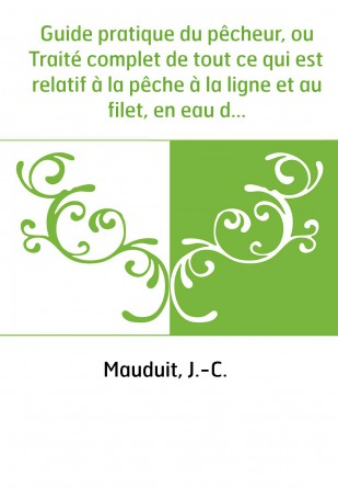 Guide pratique du pêcheur, ou Traité complet de tout ce qui est relatif à la pêche à la ligne et au filet, en eau douce et en me