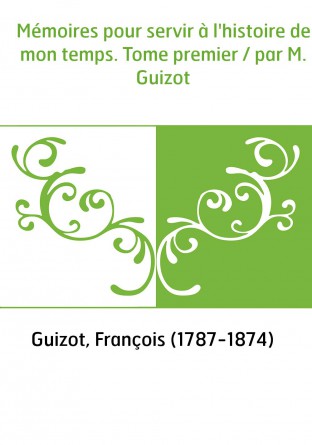 Mémoires pour servir à l'histoire de mon temps. Tome premier / par M. Guizot