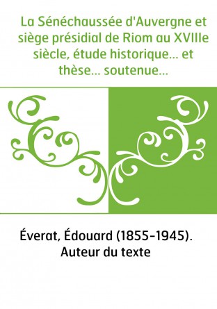 La Sénéchaussée d'Auvergne et siège présidial de Riom au XVIIIe siècle, étude historique... et thèse... soutenue devant la Facul