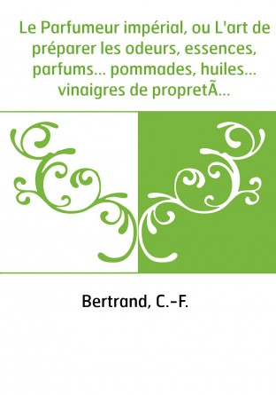 Le Parfumeur impérial, ou L'art de préparer les odeurs, essences, parfums... pommades, huiles... vinaigres de propreté, savons .