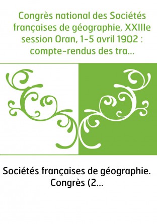 Congrès national des Sociétés françaises de géographie, XXIIIe session Oran, 1-5 avril 1902 : compte-rendus des travaux du congr