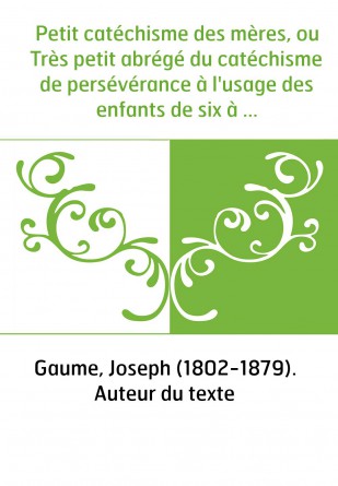 Petit catéchisme des mères, ou Très petit abrégé du catéchisme de persévérance à l'usage des enfants de six à huit ans,... nouve