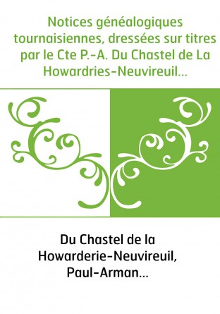 Notices généalogiques tournaisiennes, dressées sur titres par le Cte P.-A. Du Chastel de La Howardries-Neuvireuil...