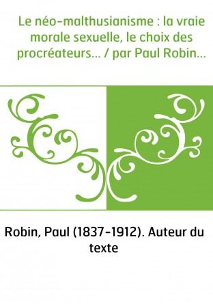 Le néo-malthusianisme : la vraie morale sexuelle, le choix des procréateurs... / par Paul Robin...