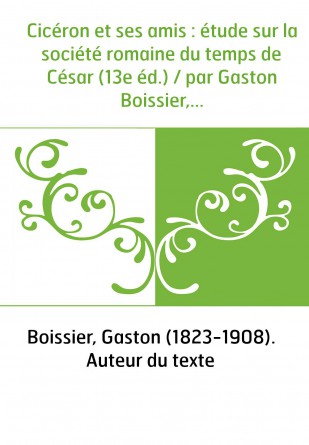 Cicéron et ses amis : étude sur la société romaine du temps de César (13e éd.) / par Gaston Boissier,...