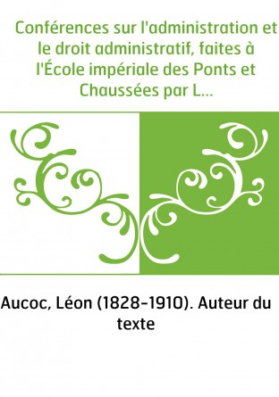 Conférences sur l'administration et le droit administratif, faites à l'École impériale des Ponts et Chaussées par Léon Aucoc,...