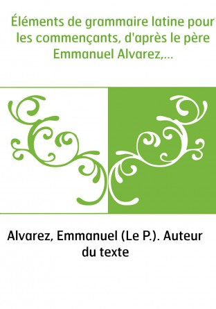 Éléments de grammaire latine pour les commençants, d'après le père Emmanuel Alvarez,...