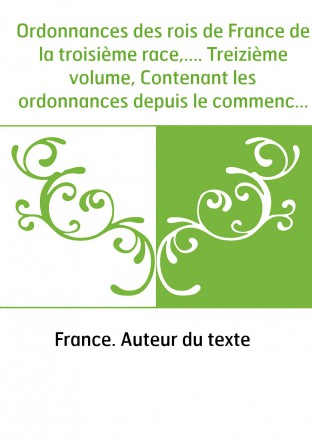 Ordonnances des rois de France de la troisième race,.... Treizième volume, Contenant les ordonnances depuis le commencement du r