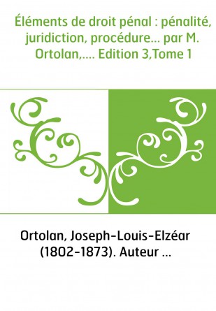 Éléments de droit pénal : pénalité, juridiction, procédure... par M. Ortolan,.... Edition 3,Tome 1