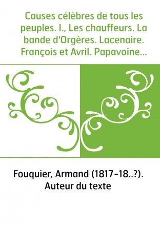 Causes célèbres de tous les peuples. I., Les chauffeurs. La bande d'Orgères. Lacenaire. François et Avril. Papavoine. Henriette 