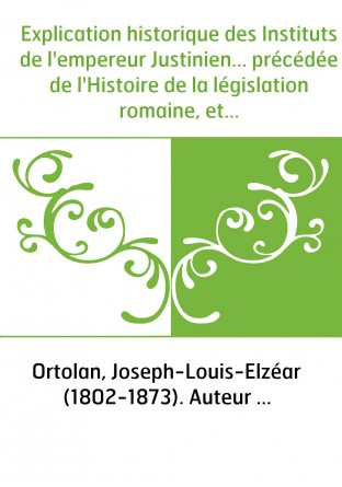 Explication historique des Instituts de l'empereur Justinien... précédée de l'Histoire de la législation romaine, et d'une Génér