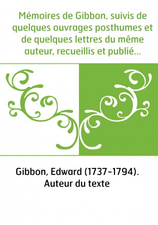 Mémoires de Gibbon, suivis de quelques ouvrages posthumes et de quelques lettres du même auteur, recueillis et publiés par lord 