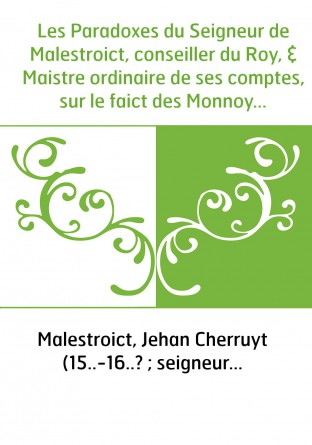 Les Paradoxes du Seigneur de Malestroict, conseiller du Roy, & Maistre ordinaire de ses comptes, sur le faict des Monnoyes, pres