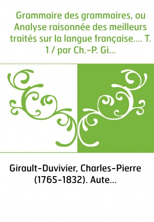 Grammaire des grammaires, ou Analyse raisonnée des meilleurs traités sur la langue française.... T. 1 / par Ch.-P. Girault-Duviv
