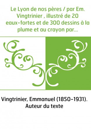 Le Lyon de nos pères / par Em. Vingtrinier , illustré de 20 eaux-fortes et de 300 dessins à la plume et au crayon par J. Drevet