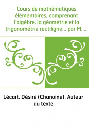 Cours de mathématiques élémentaires, comprenant l'algèbre, la géométrie et la trigonométrie rectiligne... par M. l'abbé D. Lécar