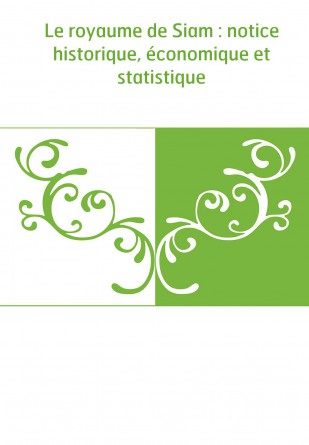 Le royaume de Siam : notice historique, économique et statistique