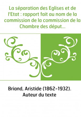 La séparation des Eglises et de l'Etat : rapport fait au nom de la commission de la commission de la Chambre des députés, suivi 