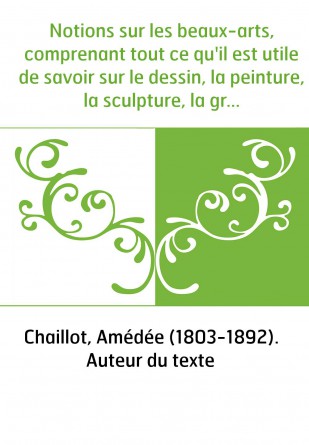 Notions sur les beaux-arts, comprenant tout ce qu'il est utile de savoir sur le dessin, la peinture, la sculpture, la gravure, l