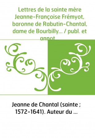 Lettres de la sainte mère Jeanne-Françoise Frémyot, baronne de Rabutin-Chantal, dame de Bourbilly... / publ. et annotées par Édo
