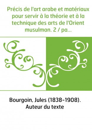Précis de l'art arabe et matériaux pour servir à la théorie et à la technique des arts de l'Orient musulman. 2 / par J. Bourgoin