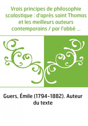 Vrais principes de philosophie scolastique : d'après saint Thomas et les meilleurs auteurs contemporains / par l'abbé E. Guers,.