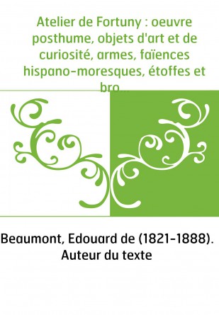 Atelier de Fortuny : oeuvre posthume, objets d'art et de curiosité, armes, faïences hispano-moresques, étoffes et broderies, bro