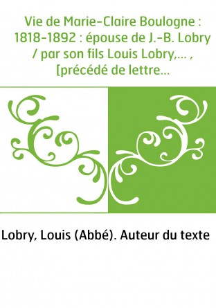 Vie de Marie-Claire Boulogne : 1818-1892 : épouse de J.-B. Lobry / par son fils Louis Lobry,... , [précédé de lettres de l'abbé 