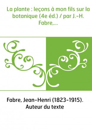 La plante : leçons à mon fils sur la botanique (4e éd.) / par J.-H. Fabre,...