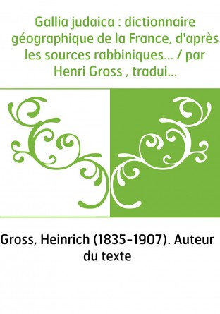 Gallia judaica : dictionnaire géographique de la France, d'après les sources rabbiniques... / par Henri Gross , traduit sur le m