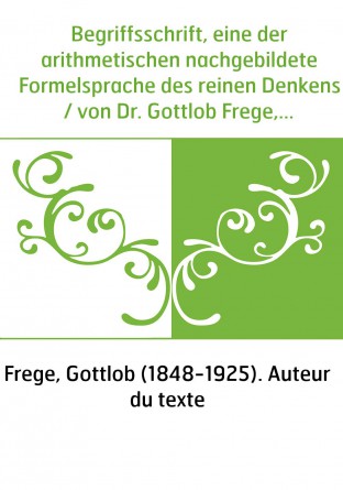 Begriffsschrift, eine der arithmetischen nachgebildete Formelsprache des reinen Denkens / von Dr. Gottlob Frege,...