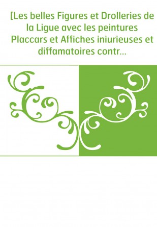 [Les belles Figures et Drolleries de la Ligue avec les peintures Placcars et Affiches iniurieuses et diffamatoires contre la mem