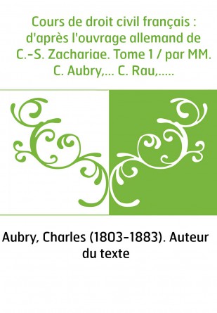 Cours de droit civil français : d'après l'ouvrage allemand de C.-S. Zachariae. Tome 1 / par MM. C. Aubry,... C. Rau,...