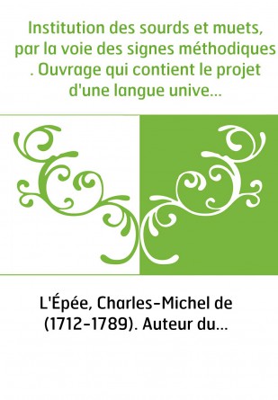 Institution des sourds et muets, par la voie des signes méthodiques . Ouvrage qui contient le projet d'une langue universelle, p