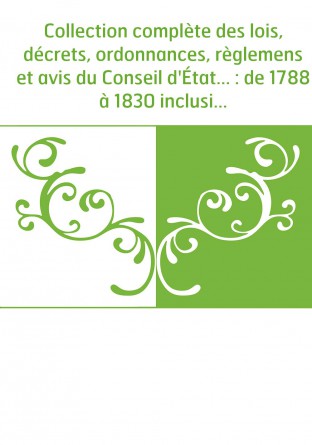 Collection complète des lois, décrets, ordonnances, règlemens et avis du Conseil d'État... : de 1788 à 1830 inclusivement, par o