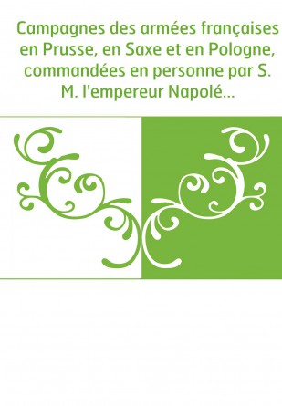 Campagnes des armées françaises en Prusse, en Saxe et en Pologne, commandées en personne par S. M. l'empereur Napoléon Ier, en 1