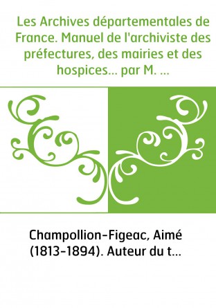 Les Archives départementales de France. Manuel de l'archiviste des préfectures, des mairies et des hospices... par M. Aimé Champ