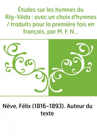 Études sur les hymnes du Rig-Vêda : avec un choix d'hymnes / traduits pour la première fois en français, par M. F. Nève,...