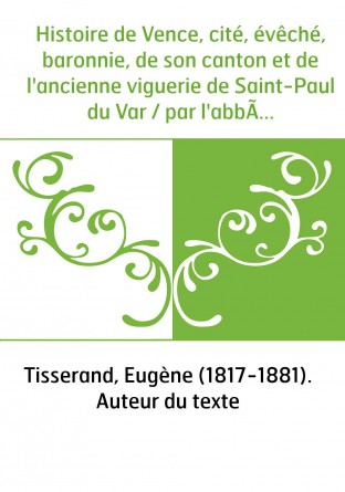 Histoire de Vence, cité, évêché, baronnie, de son canton et de l'ancienne viguerie de Saint-Paul du Var / par l'abbé E. Tisseran