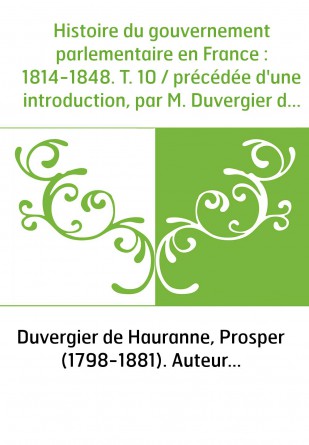 Histoire du gouvernement parlementaire en France : 1814-1848. T. 10 / précédée d'une introduction, par M. Duvergier de Hauranne