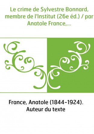 Le crime de Sylvestre Bonnard, membre de l'Institut (26e éd.) / par Anatole France,...