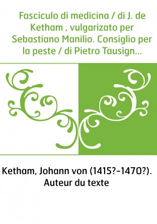 Fasciculo di medicina / di J. de Ketham , vulgarizato per Sebastiano Manilio. Consiglio per la peste / di Pietro Tausignano. Ana