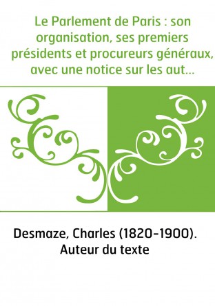 Le Parlement de Paris : son organisation, ses premiers présidents et procureurs généraux, avec une notice sur les autres parleme