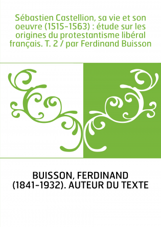 Sébastien Castellion, sa vie et son oeuvre (1515-1563) : étude sur les origines du protestantisme libéral français. T. 2 / par F