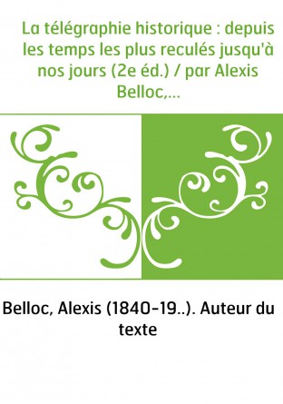 La télégraphie historique : depuis les temps les plus reculés jusqu'à nos jours (2e éd.) / par Alexis Belloc,...