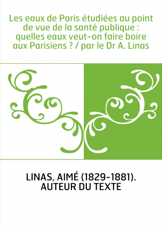 Les eaux de Paris étudiées au point de vue de la santé publique : quelles eaux veut-on faire boire aux Parisiens ? / par le Dr A