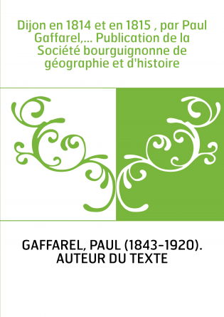 Dijon en 1814 et en 1815 , par Paul Gaffarel,... Publication de la Société bourguignonne de géographie et d'histoire