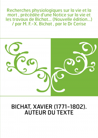 Recherches physiologiques sur la vie et la mort , précédée d'une Notice sur la vie et les travaux de Bichat... (Nouvelle édition