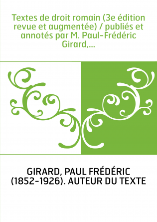 Textes de droit romain (3e édition revue et augmentée) / publiés et annotés par M. Paul-Frédéric Girard,...