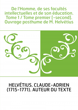 De l'Homme, de ses facultés intellectuelles et de son éducation. Tome 1 / Tome premier [-second]. Ouvrage posthume de M. Helvéti